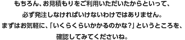 もちろん、お見積もりをご利用いただいたからといって、必ず発注しなければいけないわけではありません。まずはお気軽に、「いくらくらいかかるのかな？」というところを、確認してみてくださいね。