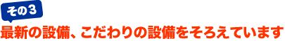 最新の設備、こだわりの設備をそろえています